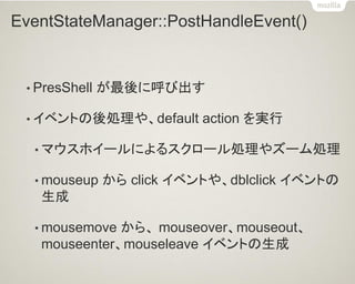 EventStateManager::PostHandleEvent() 
•PresShell が最後に呼び出す 
•イベントの後処理や、default action を実行 
•マウスホイールによるスクロール処理やズーム処理 
•mouseup から click イベントや、dblclick イベントの 生成 
•mousemove から、 mouseover、mouseout、 mouseenter、mouseleave イベントの生成  