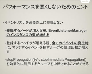 パフォーマンスを悪くしないためのヒント 
•イベントリスナを必要以上に登録しない 
•登録するノードが増える程、EventListenerManager のインスタンスの数が増える 
•登録するハンドラが増える程、全てのイベントの発生時 に、マッチするイベントを探すループの処理回数が増え る 
•stopPropagation()や、stopImmediatePropagation() を効果的に利用するとループを中断させることができる  