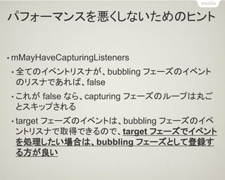 パフォーマンスを悪くしないためのヒント 
•mMayHaveCapturingListeners 
•全てのイベントリスナが、bubbling フェーズのイベント のリスナであれば、false 
•これが false なら、capturing フェーズのループは丸ご とスキップされる 
•target フェーズのイベントは、bubbling フェーズのイベ ントリスナで取得できるので、target フェーズでイベント を処理したい場合は、bubbling フェーズとして登録す る方が良い  