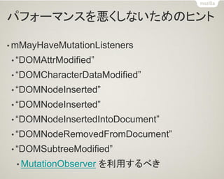 パフォーマンスを悪くしないためのヒント 
•mMayHaveMutationListeners 
•“DOMAttrModified” 
•“DOMCharacterDataModified” 
•“DOMNodeInserted” 
•“DOMNodeInserted” 
•“DOMNodeInsertedIntoDocument” 
•“DOMNodeRemovedFromDocument” 
•“DOMSubtreeModified” 
•MutationObserver を利用するべき  