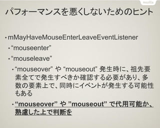 パフォーマンスを悪くしないためのヒント 
•mMayHaveMouseEnterLeaveEventListener 
•“mouseenter” 
•“mouseleave” 
•“mouseover” や “mouseout” 発生時に、祖先要 素全てで発生すべきか確認する必要があり、多 数の要素上で、同時にイベントが発生する可能性 もある 
•“mouseover” や ”mouseout” で代用可能か、 熟慮した上で判断を  