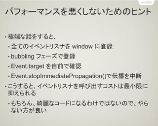 パフォーマンスを悪くしないためのヒント 
•極端な話をすると、 
•全てのイベントリスナを window に登録 
•bubbling フェーズで登録 
•Event.target を自前で確認 
•Event.stopImmediatePropagation()で伝播を中断 
•こうすると、イベントリスナを呼び出すコストは最小限に 抑えられる 
•もちろん、綺麗なコードになるわけではないので、やら ない方が良い  