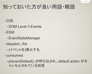 知っておいた方が良い用語・略語 
•D3E 
•DOM Level 3 Events 
•ESM 
•EventStateManager 
•dispatch、fire 
•(イベントを)発火する 
•consumed 
•preventDefault() が呼び出され、default action がキ ャンセルされている状態  