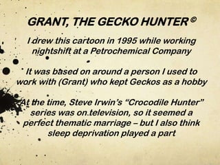 GRANT, THE GECKO HUNTER ©
I drew this cartoon in 1995 while working
nightshift at a Petrochemical Company
It was based on around a person I used to
work with (Grant) who kept Geckos as a hobby
At the time, Steve Irwin’s “Crocodile Hunter”
series was on television, so it seemed a
perfect thematic marriage – but I also think
sleep deprivation played a part

 