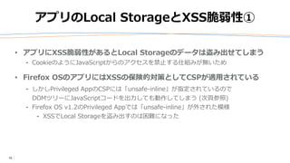 10
アプリのLocal StorageとXSS脆弱性①
• アプリにXSS脆弱性があるとLocal Storageのデータは盗み出せてしまう
⁃ CookieのようにJavaScriptからのアクセスを禁止する仕組みが無いため
• Firefox OSのアプリにはXSSの保険的対策としてCSPが適用されている
⁃ しかしPrivileged AppのCSPには「unsafe-inline」が指定されているので
DOMツリーにJavaScriptコードを出力しても動作してしまう (次頁参照)
⁃ Firefox OS v1.2のPrivileged Appでは「unsafe-inline」が外された模様
⁃ XSSでLocal Storageを盗み出すのは困難になった
 