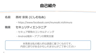 2
自己紹介
本発表は私の個人的な調査に基づくものです。
内容に誤りがあるかもしれませんがご了承ください
名前 西村 宗晃 (にしむねあ)
・https://www.facebook.com/muneaki.nishimura
職業 セキュリティエンジニア
・セキュア開発のコンサルティング
・Android端末～アプリの開発支援
 