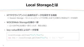 3
Local Storageとは
• HTTPクライアントに永続的なデータを保存する機能
↔ Session Storage : セッション(ウィンドウが閉じるまで)の間だけ有効なデータを保存
• W3CのWeb Storage仕様の一部
⁃ 元々はHTML5仕様の一部だったが、現在は独立
• key-value形式によるデータ管理
localStorage.setItem("foo","bar");
var foo = localStorage.getItem("foo"); // foo = "bar"
 