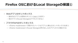 6
Firefox OSにおけるLocal Storageの保護①
• Webアプリのサンドボックス
⁃ 端末内のアプリは固有のオリジン(app://)を持つ
⁃ 他のアプリのLocal Storageはアクセスできない
• ブラウザAPIのサンドボックス
⁃ <iframe mozbrowser>で開かれたページはアプリと異なるサンドボックスを持つ
⁃ <iframe mozbrowser>のLocal Storageは呼び出し元のアプリから分離される
 