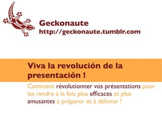 Geckonaute
   http://geckonaute.tumblr.com




Viva la revolución de la
presentación !
Comment révolutionner vos présentations pour
les rendre à la fois plus effcaces et plus
amusantes à préparer et à délivrer !
 