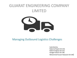 GUJARAT ENGINEERING COMPANY
LIMITED
Submitted by:
Rajkamal Roy(15-50-133)
Rakesh Singh(15-50-131)
Ganggin kuki(15-50-138)
Mohammed Hussain Nawaz(15-50-140)
Managing Outbound Logistics Challenges
 