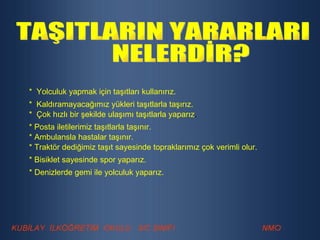 TAŞITLARIN YARARLARI NELERDİR? *  Yolculuk yapmak için taşıtları kullanırız. *  Kaldıramayacağımız yükleri taşıtlarla taşırız. *  Çok hızlı bir şekilde ulaşımı taşıtlarla yaparız . * Posta iletilerimiz taşıtlarla taşınır. * Ambulansla hastalar taşınır. * Traktör dediğimiz taşıt sayesinde topraklarımız çok verimli olur. * Bisiklet sayesinde spor yaparız. * Denizlerde gemi ile yolculuk yaparız. 