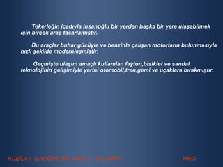 Tekerleğin icadıyla insanoğlu bir yerden başka bir yere ulaşabilmek için birçok araç tasarlamıştır. Bu araçlar buhar gücüyle ve benzinle çalışan motorların bulunmasıyla hızlı şekilde modernleşmiştir. Geçmişte ulaşım amaçlı kullanılan fayton,bisiklet ve sandal  teknolojinin gelişimiyle yerini otomobil,tren,gemi ve uçaklara bırakmıştır. 