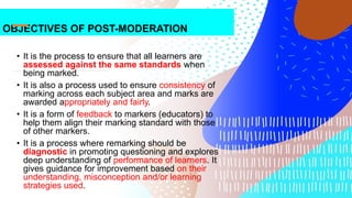 OBJECTIVES OF POST-MODERATION
• It is the process to ensure that all learners are
assessed against the same standards when
being marked.
• It is also a process used to ensure consistency of
marking across each subject area and marks are
awarded appropriately and fairly.
• It is a form of feedback to markers (educators) to
help them align their marking standard with those
of other markers.
• It is a process where remarking should be
diagnostic in promoting questioning and explores
deep understanding of performance of learners. It
gives guidance for improvement based on their
understanding, misconception and/or learning
strategies used.
 