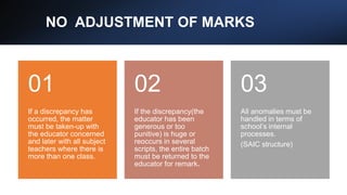 NO ADJUSTMENT OF MARKS
If a discrepancy has
occurred, the matter
must be taken-up with
the educator concerned
and later with all subject
teachers where there is
more than one class.
01
If the discrepancy(the
educator has been
generous or too
punitive) is huge or
reoccurs in several
scripts, the entire batch
must be returned to the
educator for remark.
02
All anomalies must be
handled in terms of
school’s internal
processes.
(SAIC structure)
03
 