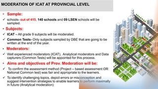 MODERATION OF ICAT AT PROVINCIAL LEVEL
• Sample:
 schools- out of 415, 140 schools and 09 LSEN schools will be
sampled.
• Subjects:
 ICAT – All grade 9 subjects will be moderated.
 Common Tests- Only subjects sampled by DBE that are going to be
written at the end of the year.
• Moderators:
 Well experienced moderators (ICAT), Analytical moderators and Data
capturers (Common Tests) will be appointed for this process.
• Aims and objectives of Prov. Moderation will be:
 To confirm the assessment method (Project – based assessment OR
National Common test) was fair and appropriate to the learners.
 To identify challenging topics, depict errors or misconception and
suggest intervention strategies to enable learners to perform maximally
in future (Analytical moderation)
 