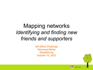 Mapping networks
Identifying and finding new
  friends and supporters
        Girl Effect Challenge
          Manmeet Mehta
             GlobalGiving
         October 10, 2012
 