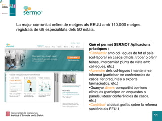 La major comunitat online de metges als EEUU amb 110.000 metges registrats de 68 especialitats dels 50 estats.  Què et permet SERMO? Aplicacions pràctiques : Connectar  amb col·legues de tot el país (col·laborar en casos difícils, trobar o oferir feines, intercanviar punts de vista amb col·legues, etc.) Aprendre  dels col·legues i mantenir-se informat (participar en conferències de casos, fer preguntes a experts farmacèutics, etc.) Guanyar  diners  compartint opinions clíniques (participar en enquestes o panels, liderar conferències de casos, etc.) Contribuir  al debat polític sobre la reforma sanitària als EEUU 