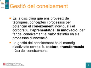 Gestió del coneixement És la disciplina que ens proveeix de tècniques, conceptes i processos per potenciar el  coneixement  individual i el corporatiu,  l’aprenentatge  i la  innovació , per fer del coneixement el valor distintiu en els processos d’innovació. La gestió del coneixement és el maneig d’activitats ( creació, captura, transformació i ús ) del coneixement. 