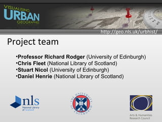 http://geo.nls.uk/urbhist/

Project team
  •Professor Richard Rodger (University of Edinburgh)
  •Chris Fleet (National Library of Scotland)
  •Stuart Nicol (University of Edinburgh)
  •Daniel Henrie (National Library of Scotland)
 