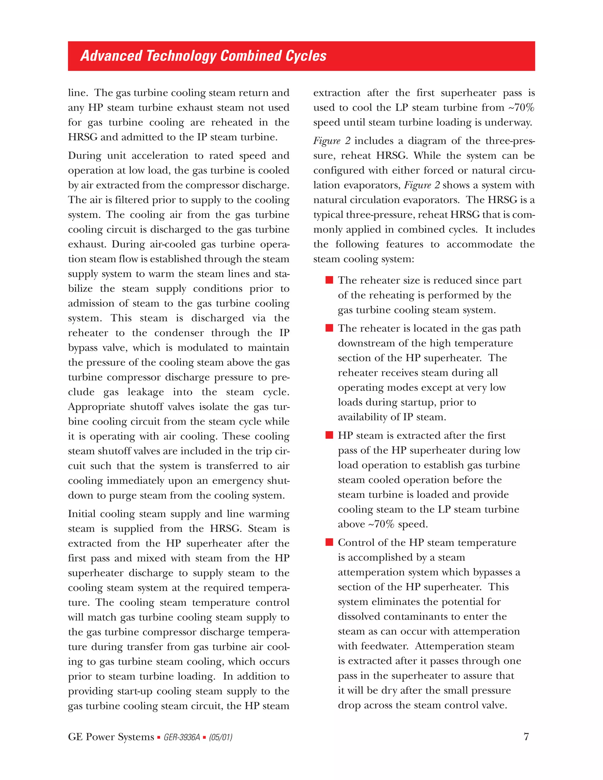 Advanced Technology Combined Cycles

line. The gas turbine cooling steam return and       extraction after the first superheater pass is
any HP steam turbine exhaust steam not used          used to cool the LP steam turbine from ~70%
for gas turbine cooling are reheated in the          speed until steam turbine loading is underway.
HRSG and admitted to the IP steam turbine.           Figure 2 includes a diagram of the three-pres-
During unit acceleration to rated speed and          sure, reheat HRSG. While the system can be
operation at low load, the gas turbine is cooled     configured with either forced or natural circu-
by air extracted from the compressor discharge.      lation evaporators, Figure 2 shows a system with
The air is filtered prior to supply to the cooling   natural circulation evaporators. The HRSG is a
system. The cooling air from the gas turbine         typical three-pressure, reheat HRSG that is com-
cooling circuit is discharged to the gas turbine     monly applied in combined cycles. It includes
exhaust. During air-cooled gas turbine opera-        the following features to accommodate the
tion steam flow is established through the steam     steam cooling system:
supply system to warm the steam lines and sta-
                                                       s The reheater size is reduced since part
bilize the steam supply conditions prior to
                                                         of the reheating is performed by the
admission of steam to the gas turbine cooling
                                                         gas turbine cooling steam system.
system. This steam is discharged via the
reheater to the condenser through the IP               s The reheater is located in the gas path
bypass valve, which is modulated to maintain             downstream of the high temperature
the pressure of the cooling steam above the gas          section of the HP superheater. The
turbine compressor discharge pressure to pre-            reheater receives steam during all
clude gas leakage into the steam cycle.                  operating modes except at very low
Appropriate shutoff valves isolate the gas tur-          loads during startup, prior to
bine cooling circuit from the steam cycle while          availability of IP steam.
it is operating with air cooling. These cooling        s HP steam is extracted after the first
steam shutoff valves are included in the trip cir-       pass of the HP superheater during low
cuit such that the system is transferred to air          load operation to establish gas turbine
cooling immediately upon an emergency shut-              steam cooled operation before the
down to purge steam from the cooling system.             steam turbine is loaded and provide
Initial cooling steam supply and line warming            cooling steam to the LP steam turbine
steam is supplied from the HRSG. Steam is                above ~70% speed.
extracted from the HP superheater after the            s Control of the HP steam temperature
first pass and mixed with steam from the HP              is accomplished by a steam
superheater discharge to supply steam to the             attemperation system which bypasses a
cooling steam system at the required tempera-            section of the HP superheater. This
ture. The cooling steam temperature control              system eliminates the potential for
will match gas turbine cooling steam supply to           dissolved contaminants to enter the
the gas turbine compressor discharge tempera-            steam as can occur with attemperation
ture during transfer from gas turbine air cool-          with feedwater. Attemperation steam
ing to gas turbine steam cooling, which occurs           is extracted after it passes through one
prior to steam turbine loading. In addition to           pass in the superheater to assure that
providing start-up cooling steam supply to the           it will be dry after the small pressure
gas turbine cooling steam circuit, the HP steam          drop across the steam control valve.

GE Power Systems GER-3936A (05/01)
                    s         s                                                                     7
 