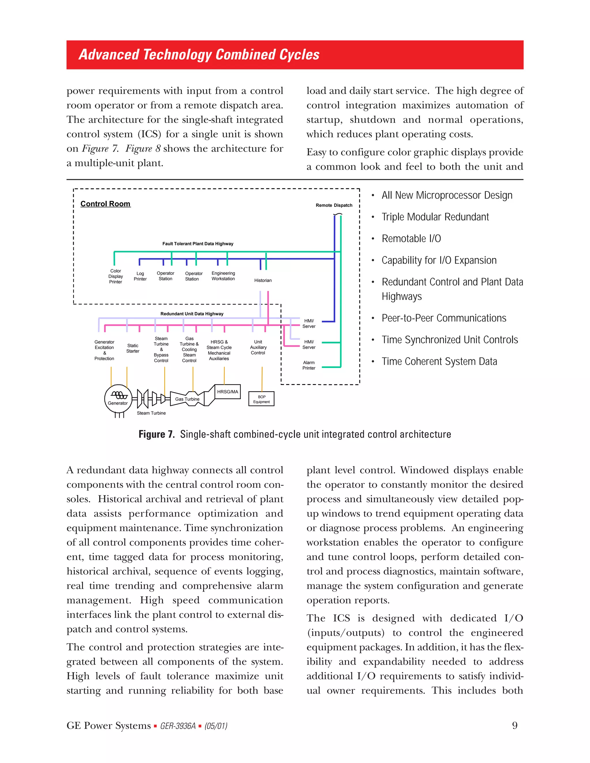 Advanced Technology Combined Cycles

power requirements with input from a control                                                       load and daily start service. The high degree of
room operator or from a remote dispatch area.                                                      control integration maximizes automation of
The architecture for the single-shaft integrated                                                   startup, shutdown and normal operations,
control system (ICS) for a single unit is shown                                                    which reduces plant operating costs.
on Figure 7. Figure 8 shows the architecture for                                                   Easy to configure color graphic displays provide
a multiple-unit plant.                                                                             a common look and feel to both the unit and

                                                                                                                             • All New Microprocessor Design
   Control Room                                                                                            Remote Dispatch


                                                                                                                             • Triple Modular Redundant

                                           Fault Tolerant Plant Data Highway
                                                                                                                             • Remotable I/O

                                                                                                                             • Capability for I/O Expansion
              Color
                            Log          Operator       Operator     Engineering
             Display
                           Printer        Station       Station      Workstation
             Printer                                                                 Historian
                                                                                                                             • Redundant Control and Plant Data
                                                                                                                               Highways
                                          Redundant Unit Data Highway
                                                                                                  HMI/                       • Peer-to-Peer Communications
                                                                                                 Server


      Generator
                       Static
                                     Steam
                                     Turbine
                                                        Gas
                                                      Turbine &      HRSG &         Unit          HMI/                       • Time Synchronized Unit Controls
      Excitation                                                   Steam Cycle     Auxiliary     Server
                       Starter          &              Cooling
          &                                                        Mechanical      Control
                                     Bypass            Steam
      Protection                                                    Auxiliaries
                                     Control           Control                                   Alarm
                                                                                                 Printer
                                                                                                                             • Time Coherent System Data

                                                                        HRSG/MA
                                                                                      BOP
                                                    Gas Turbine
            Generator                                                               Equipment


                            Steam Turbine




                             Figure 7. Single-shaft combined-cycle unit integrated control architecture


A redundant data highway connects all control                                                      plant level control. Windowed displays enable
components with the central control room con-                                                      the operator to constantly monitor the desired
soles. Historical archival and retrieval of plant                                                  process and simultaneously view detailed pop-
data assists performance optimization and                                                          up windows to trend equipment operating data
equipment maintenance. Time synchronization                                                        or diagnose process problems. An engineering
of all control components provides time coher-                                                     workstation enables the operator to configure
ent, time tagged data for process monitoring,                                                      and tune control loops, perform detailed con-
historical archival, sequence of events logging,                                                   trol and process diagnostics, maintain software,
real time trending and comprehensive alarm                                                         manage the system configuration and generate
management. High speed communication                                                               operation reports.
interfaces link the plant control to external dis-                                                 The ICS is designed with dedicated I/O
patch and control systems.                                                                         (inputs/outputs) to control the engineered
The control and protection strategies are inte-                                                    equipment packages. In addition, it has the flex-
grated between all components of the system.                                                       ibility and expandability needed to address
High levels of fault tolerance maximize unit                                                       additional I/O requirements to satisfy individ-
starting and running reliability for both base                                                     ual owner requirements. This includes both


GE Power Systems GER-3936A (05/01)   s                        s                                                                                               9
 