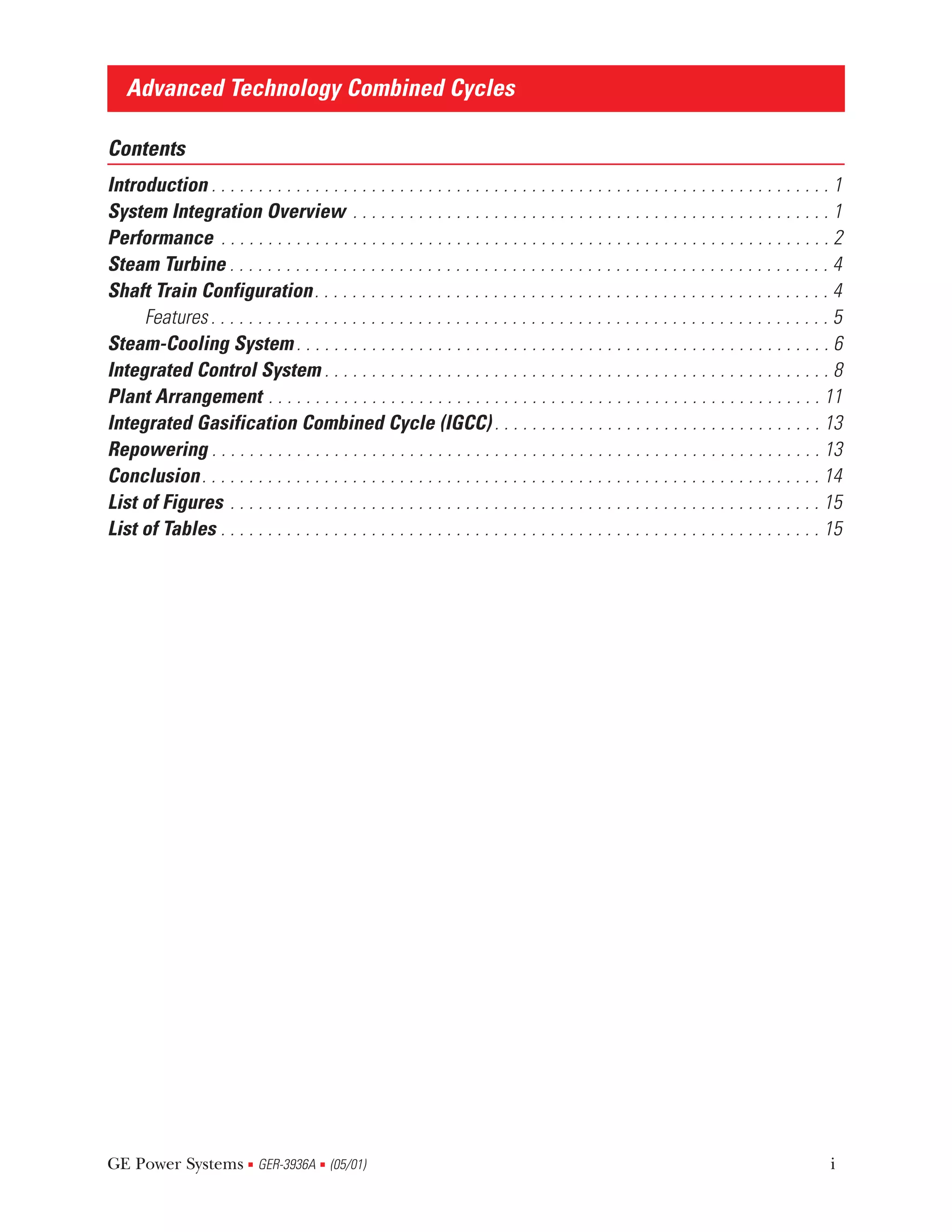 Advanced Technology Combined Cycles

Contents
Introduction . . . . . . . . . . . . . . . . . . . . . . . . . . . . . . . . . . . . . . . . . . . . . . . . . . . . . . . . . . . . . . . . . . 1
System Integration Overview . . . . . . . . . . . . . . . . . . . . . . . . . . . . . . . . . . . . . . . . . . . . . . . . . . . 1
Performance . . . . . . . . . . . . . . . . . . . . . . . . . . . . . . . . . . . . . . . . . . . . . . . . . . . . . . . . . . . . . . . . . 2
Steam Turbine . . . . . . . . . . . . . . . . . . . . . . . . . . . . . . . . . . . . . . . . . . . . . . . . . . . . . . . . . . . . . . . . 4
Shaft Train Configuration. . . . . . . . . . . . . . . . . . . . . . . . . . . . . . . . . . . . . . . . . . . . . . . . . . . . . . . 4
     Features . . . . . . . . . . . . . . . . . . . . . . . . . . . . . . . . . . . . . . . . . . . . . . . . . . . . . . . . . . . . . . . . . . 5
Steam-Cooling System . . . . . . . . . . . . . . . . . . . . . . . . . . . . . . . . . . . . . . . . . . . . . . . . . . . . . . . . . 6
Integrated Control System . . . . . . . . . . . . . . . . . . . . . . . . . . . . . . . . . . . . . . . . . . . . . . . . . . . . . . 8
Plant Arrangement . . . . . . . . . . . . . . . . . . . . . . . . . . . . . . . . . . . . . . . . . . . . . . . . . . . . . . . . . . . 11
Integrated Gasification Combined Cycle (IGCC) . . . . . . . . . . . . . . . . . . . . . . . . . . . . . . . . . . . 13
Repowering . . . . . . . . . . . . . . . . . . . . . . . . . . . . . . . . . . . . . . . . . . . . . . . . . . . . . . . . . . . . . . . . . 13
Conclusion . . . . . . . . . . . . . . . . . . . . . . . . . . . . . . . . . . . . . . . . . . . . . . . . . . . . . . . . . . . . . . . . . . 14
List of Figures . . . . . . . . . . . . . . . . . . . . . . . . . . . . . . . . . . . . . . . . . . . . . . . . . . . . . . . . . . . . . . . 15
List of Tables . . . . . . . . . . . . . . . . . . . . . . . . . . . . . . . . . . . . . . . . . . . . . . . . . . . . . . . . . . . . . . . . 15




GE Power Systems GER-3936A (05/01)
                            s             s                                                                                                     i
 