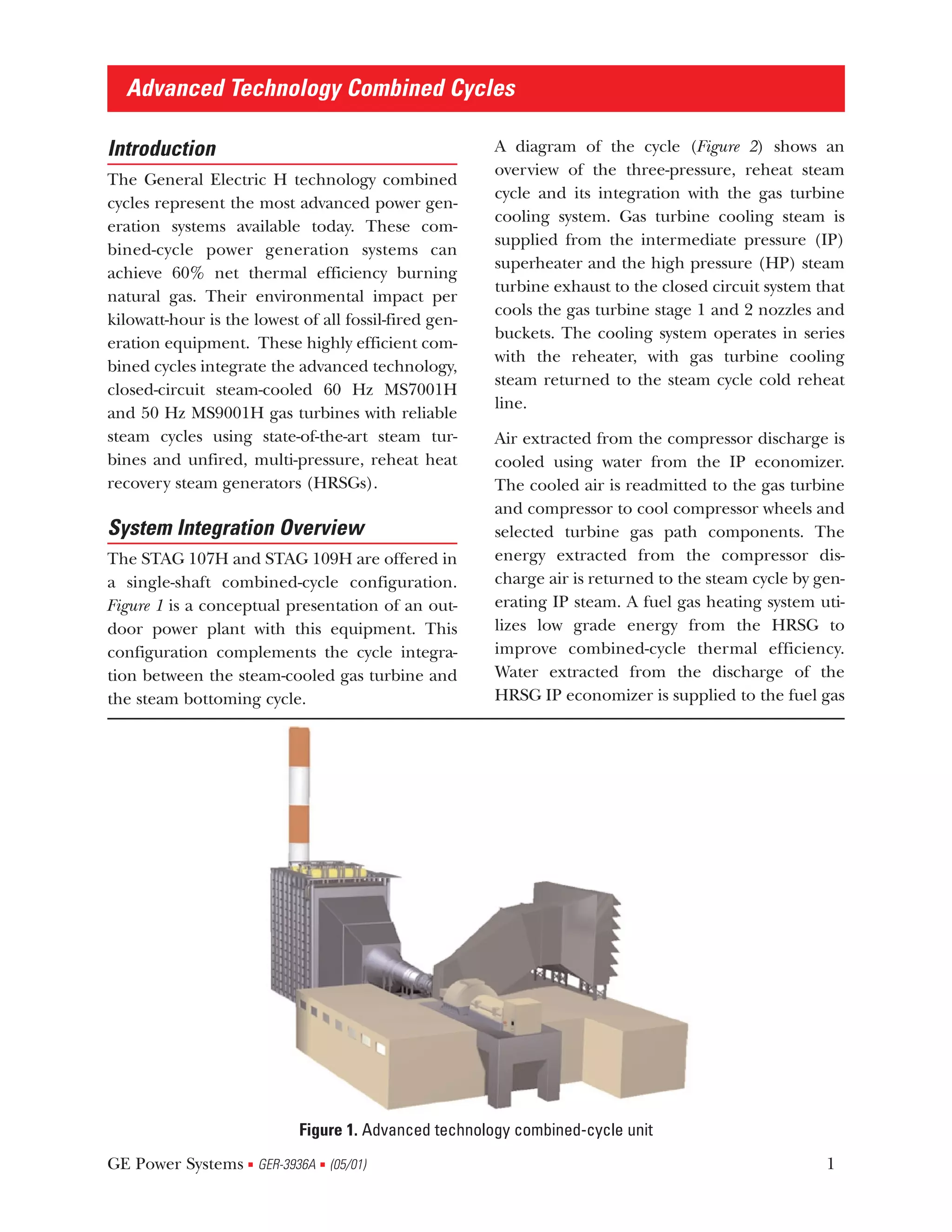 Advanced Technology Combined Cycles

Introduction                                           A diagram of the cycle (Figure 2) shows an
                                                       overview of the three-pressure, reheat steam
The General Electric H technology combined
                                                       cycle and its integration with the gas turbine
cycles represent the most advanced power gen-
                                                       cooling system. Gas turbine cooling steam is
eration systems available today. These com-
                                                       supplied from the intermediate pressure (IP)
bined-cycle power generation systems can
                                                       superheater and the high pressure (HP) steam
achieve 60% net thermal efficiency burning
                                                       turbine exhaust to the closed circuit system that
natural gas. Their environmental impact per
                                                       cools the gas turbine stage 1 and 2 nozzles and
kilowatt-hour is the lowest of all fossil-fired gen-
                                                       buckets. The cooling system operates in series
eration equipment. These highly efficient com-
                                                       with the reheater, with gas turbine cooling
bined cycles integrate the advanced technology,
                                                       steam returned to the steam cycle cold reheat
closed-circuit steam-cooled 60 Hz MS7001H
                                                       line.
and 50 Hz MS9001H gas turbines with reliable
steam cycles using state-of-the-art steam tur-         Air extracted from the compressor discharge is
bines and unfired, multi-pressure, reheat heat         cooled using water from the IP economizer.
recovery steam generators (HRSGs).                     The cooled air is readmitted to the gas turbine
                                                       and compressor to cool compressor wheels and
System Integration Overview                            selected turbine gas path components. The
The STAG 107H and STAG 109H are offered in             energy extracted from the compressor dis-
a single-shaft combined-cycle configuration.           charge air is returned to the steam cycle by gen-
Figure 1 is a conceptual presentation of an out-       erating IP steam. A fuel gas heating system uti-
door power plant with this equipment. This             lizes low grade energy from the HRSG to
configuration complements the cycle integra-           improve combined-cycle thermal efficiency.
tion between the steam-cooled gas turbine and          Water extracted from the discharge of the
the steam bottoming cycle.                             HRSG IP economizer is supplied to the fuel gas




                            Figure 1. Advanced technology combined-cycle unit
GE Power Systems GER-3936A (05/01)
                    s          s                                                                     1
 