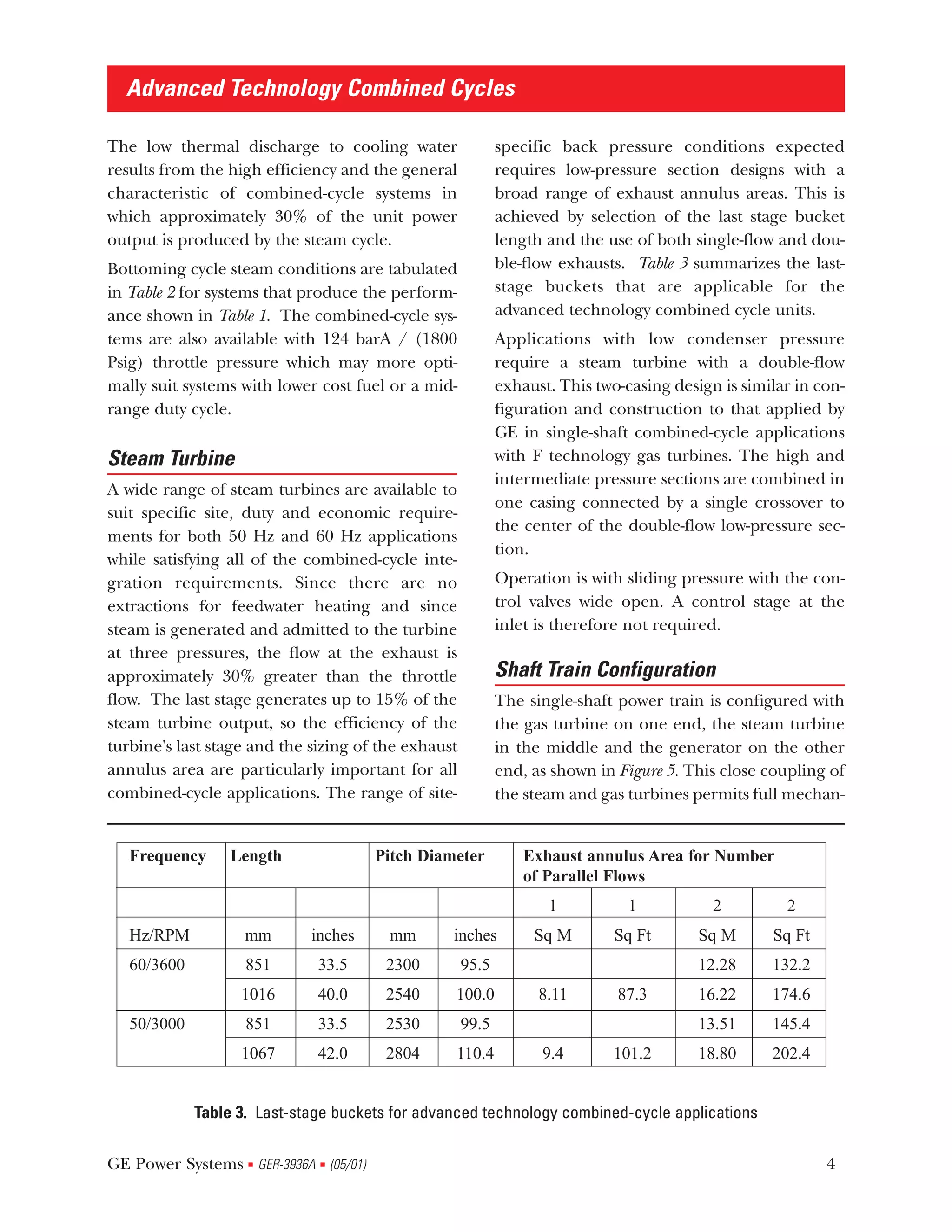 Advanced Technology Combined Cycles

The low thermal discharge to cooling water                  specific back pressure conditions expected
results from the high efficiency and the general            requires low-pressure section designs with a
characteristic of combined-cycle systems in                 broad range of exhaust annulus areas. This is
which approximately 30% of the unit power                   achieved by selection of the last stage bucket
output is produced by the steam cycle.                      length and the use of both single-flow and dou-
Bottoming cycle steam conditions are tabulated              ble-flow exhausts. Table 3 summarizes the last-
in Table 2 for systems that produce the perform-            stage buckets that are applicable for the
ance shown in Table 1. The combined-cycle sys-              advanced technology combined cycle units.
tems are also available with 124 barA / (1800               Applications with low condenser pressure
Psig) throttle pressure which may more opti-                require a steam turbine with a double-flow
mally suit systems with lower cost fuel or a mid-           exhaust. This two-casing design is similar in con-
range duty cycle.                                           figuration and construction to that applied by
                                                            GE in single-shaft combined-cycle applications
Steam Turbine                                               with F technology gas turbines. The high and
                                                            intermediate pressure sections are combined in
A wide range of steam turbines are available to
                                                            one casing connected by a single crossover to
suit specific site, duty and economic require-
                                                            the center of the double-flow low-pressure sec-
ments for both 50 Hz and 60 Hz applications
                                                            tion.
while satisfying all of the combined-cycle inte-
gration requirements. Since there are no                    Operation is with sliding pressure with the con-
extractions for feedwater heating and since                 trol valves wide open. A control stage at the
steam is generated and admitted to the turbine              inlet is therefore not required.
at three pressures, the flow at the exhaust is
approximately 30% greater than the throttle                 Shaft Train Configuration
flow. The last stage generates up to 15% of the             The single-shaft power train is configured with
steam turbine output, so the efficiency of the              the gas turbine on one end, the steam turbine
turbine's last stage and the sizing of the exhaust          in the middle and the generator on the other
annulus area are particularly important for all             end, as shown in Figure 5. This close coupling of
combined-cycle applications. The range of site-             the steam and gas turbines permits full mechan-


   Frequency      Length              Pitch Diameter            Exhaust annulus Area for Number
                                                                of Parallel Flows
                                                                   1           1           2         2
   Hz/RPM           mm       inches     mm       inches          Sq M        Sq Ft       Sq M      Sq Ft
   60/3600          851       33.5     2300          95.5                                12.28     132.2
                   1016       40.0     2540      100.0            8.11       87.3        16.22     174.6
   50/3000          851       33.5     2530          99.5                                13.51     145.4
                   1067       42.0     2804      110.4            9.4       101.2        18.80     202.4


             Table 3. Last-stage buckets for advanced technology combined-cycle applications

GE Power Systems GER-3936A (05/01)
                    s         s                                                                            4
 