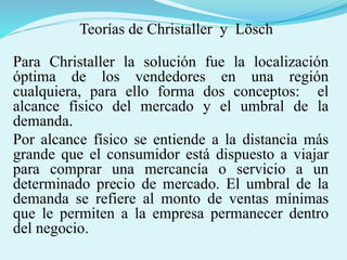 Teorías de Christaller y Lösch
Para Christaller la solución fue la localización
óptima de los vendedores en una región
cualquiera, para ello forma dos conceptos: el
alcance físico del mercado y el umbral de la
demanda.
Por alcance físico se entiende a la distancia más
grande que el consumidor está dispuesto a viajar
para comprar una mercancía o servicio a un
determinado precio de mercado. El umbral de la
demanda se refiere al monto de ventas mínimas
que le permiten a la empresa permanecer dentro
del negocio.
 
