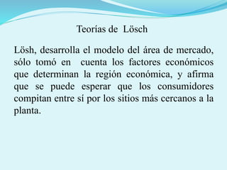 Teorías de Lösch
Lösh, desarrolla el modelo del área de mercado,
sólo tomó en cuenta los factores económicos
que determinan la región económica, y afirma
que se puede esperar que los consumidores
compitan entre sí por los sitios más cercanos a la
planta.
 