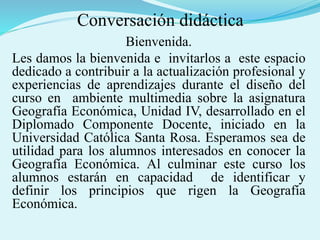 Conversación didáctica
Bienvenida.
Les damos la bienvenida e invitarlos a este espacio
dedicado a contribuir a la actualización profesional y
experiencias de aprendizajes durante el diseño del
curso en ambiente multimedia sobre la asignatura
Geografía Económica, Unidad IV, desarrollado en el
Diplomado Componente Docente, iniciado en la
Universidad Católica Santa Rosa. Esperamos sea de
utilidad para los alumnos interesados en conocer la
Geografía Económica. Al culminar este curso los
alumnos estarán en capacidad de identificar y
definir los principios que rigen la Geografía
Económica.
 