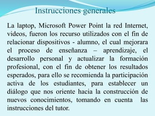 Instrucciones generales
La laptop, Microsoft Power Point la red Internet,
videos, fueron los recurso utilizados con el fin de
relacionar dispositivos - alumno, el cual mejorara
el proceso de enseñanza – aprendizaje, el
desarrollo personal y actualizar la formación
profesional, con el fin de obtener los resultados
esperados, para ello se recomienda la participación
activa de los estudiantes, para establecer un
diálogo que nos oriente hacia la construcción de
nuevos conocimientos, tomando en cuenta las
instrucciones del tutor.
 
