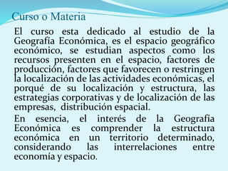 Curso o Materia
El curso esta dedicado al estudio de la
Geografía Económica, es el espacio geográfico
económico, se estudian aspectos como los
recursos presenten en el espacio, factores de
producción, factores que favorecen o restringen
la localización de las actividades económicas, el
porqué de su localización y estructura, las
estrategias corporativas y de localización de las
empresas, distribución espacial.
En esencia, el interés de la Geografía
Económica es comprender la estructura
económica en un territorio determinado,
considerando las interrelaciones entre
economía y espacio.
 