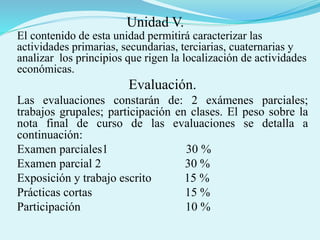 Unidad V.
El contenido de esta unidad permitirá caracterizar las
actividades primarias, secundarias, terciarias, cuaternarias y
analizar los principios que rigen la localización de actividades
económicas.
Evaluación.
Las evaluaciones constarán de: 2 exámenes parciales;
trabajos grupales; participación en clases. El peso sobre la
nota final de curso de las evaluaciones se detalla a
continuación:
Examen parciales1 30 %
Examen parcial 2 30 %
Exposición y trabajo escrito 15 %
Prácticas cortas 15 %
Participación 10 %
 