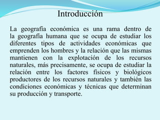 Introducción
La geografía económica es una rama dentro de
la geografía humana que se ocupa de estudiar los
diferentes tipos de actividades económicas que
emprenden los hombres y la relación que las mismas
mantienen con la explotación de los recursos
naturales, más precisamente, se ocupa de estudiar la
relación entre los factores físicos y biológicos
productores de los recursos naturales y también las
condiciones económicas y técnicas que determinan
su producción y transporte.
 