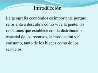Introducción
La geografía económica es importante porque
se orienta a descubrir cómo vive la gente, las
relaciones que establece con la distribución
espacial de los recursos, la producción y el
consumo, tanto de los bienes como de los
servicios.
 