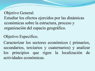 Objetivo General.
Estudiar los efectos ejercidos por las dinámicas
económicas sobre la estructura, proceso y
organización del espacio geográfico.
Objetivo Especifico.
Caracterizar los sectores económicos ( primarios,
secundarios, terciarios y cuaternarios) y analizar
los principios que rigen la localización de
actividades económicas.
 