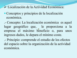  Localización de la Actividad Económica:
 Conceptos y principios de la localización
económica.
.- Concepto: La localización económica es aquel
lugar geográfico que, le proporciona a la
empresa el máximo beneficio o, para unos
ingresos dados, le depara el mínimo coste.
.- Principio: comprende el estudio de los efectos
del espacio sobre la organización de la actividad
económica.
 