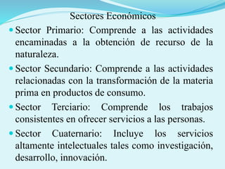 Sectores Económicos
 Sector Primario: Comprende a las actividades
encaminadas a la obtención de recurso de la
naturaleza.
 Sector Secundario: Comprende a las actividades
relacionadas con la transformación de la materia
prima en productos de consumo.
 Sector Terciario: Comprende los trabajos
consistentes en ofrecer servicios a las personas.
 Sector Cuaternario: Incluye los servicios
altamente intelectuales tales como investigación,
desarrollo, innovación.
 