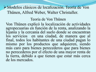 Modelos clásicos de localización. Teoría de Von
Thünen, Alfred Weber, Walter Christaller.
Teoría de Von Thünen
Von Thünen explicó la localización de actividades
agropecuarias en función de la renta, analizando la
lejanía y la cercanía del suelo donde se encuentran
los servicios en una ciudad, de manera que al
final, todos los habitantes de una ciudad pagan lo
mismo por los productos que adquieren, siendo
más caro para bienes perecederos que para bienes
no perecederos por el efecto de una mayor renta de
la tierra, debido a que tienen que estar más cerca
de los mercados.
 