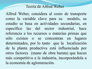 Alfred Weber, considera al costo de transporte
como la variable clave para su modelo, su
estudio se basa en actividades secundarias, en
específico las del sector industrial, hace
referencia a los recursos o materias primas que
sólo existen o se concentran en lugares
determinados, por lo tanto que la localización
de la planta productiva está influenciada por
otros factores (mano de obra barata) que hacen
más competitiva a la industria, incorporándola a
la economía de aglomeración.
Teoría de Alfred Weber
 