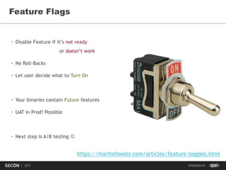 42
Feature Flags
• Disable Feature if it’s not ready
or doesn’t work
• No Roll-Backs
• Let user decide what to Turn On
• Your binaries contain Future features
• UAT in Prod? Possible
• Next step is A/B testing 
https://martinfowler.com/articles/feature-toggles.html
 