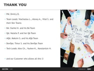 45
THANK YOU
• PM: Dmitry D.
• Team Leads: Viachaslau L., Alexey A., Vital S. and
their Dev Teams
• BA: Siarhei K. and his BA Team
• QA: Natalia P. and her QA Team
• AQA: Maksim S. and his AQA Team
• DevOps: Timur S. and his DevOps Team
• Tech Leads: Alex Ch., Yauhen K., Kanstantsin H.
• and our Customer who allows all this 
 