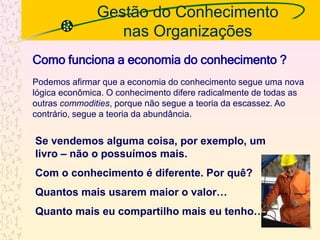 Gestão do Conhecimento
nas Organizações
Se vendemos alguma coisa, por exemplo, um
livro – não o possuímos mais.
Com o conhecimento é diferente. Por quê?
Quantos mais usarem maior o valor…
Quanto mais eu compartilho mais eu tenho…
Como funciona a economia do conhecimento ?
Podemos afirmar que a economia do conhecimento segue uma nova
lógica econômica. O conhecimento difere radicalmente de todas as
outras commodities, porque não segue a teoria da escassez. Ao
contrário, segue a teoria da abundância.
10
 