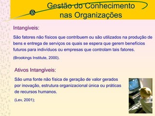 Gestão do Conhecimento
nas Organizações
Intangíveis:
São fatores não físicos que contribuem ou são utilizados na produção de
bens e entrega de serviços os quais se espera que gerem benefícios
futuros para indivíduos ou empresas que controlam tais fatores.
(Brookings Institute, 2000).
Ativos Intangíveis:
São uma fonte não física de geração de valor gerados
por inovação, estrutura organizacional única ou práticas
de recursos humanos.
(Lev, 2001);
12
 