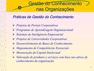 Gestão do Conhecimento
nas Organizações
 Projetos de Portais Corporativos
 Programas de Aprendizagem Organizacional
 Sistemas de Inteligência Empresarial
 Projetos de Universidades Corporativas
 Desenvolvimento de Bases de Conhecimento
 Mapeamento de Competências Essenciais
 Mensuração do Capital Intelectual
 Valoração de produtos e serviços com base nos ativos de
conhecimento da organização
Práticas de Gestão do Conhecimento
29
 