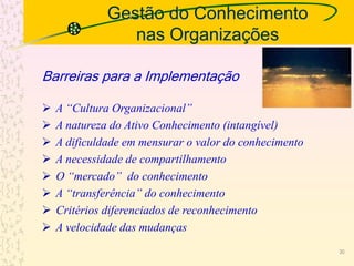 Gestão do Conhecimento
nas Organizações
 A “Cultura Organizacional”
 A natureza do Ativo Conhecimento (intangível)
 A dificuldade em mensurar o valor do conhecimento
 A necessidade de compartilhamento
 O “mercado” do conhecimento
 A “transferência” do conhecimento
 Critérios diferenciados de reconhecimento
 A velocidade das mudanças
Barreiras para a Implementação
30
 