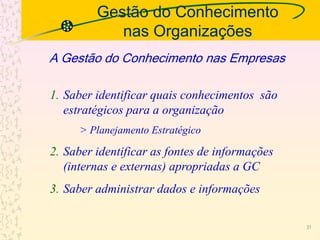 Gestão do Conhecimento
nas Organizações
A Gestão do Conhecimento nas Empresas
1. Saber identificar quais conhecimentos são
estratégicos para a organização
> Planejamento Estratégico
2. Saber identificar as fontes de informações
(internas e externas) apropriadas a GC
3. Saber administrar dados e informações
31
 