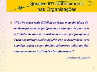 Gestão do Conhecimento
nas Organizações
“Não há coisa mais difícil de se fazer, mais duvidosa de
se alcançar ou mais perigosa de se manejar do que ser o
introdutor de uma nova ordem de coisas, porque quem o
é tem por inimigos todos aqueles que se beneficiam com
a antiga ordem e como tímidos defensores todos aqueles
a quem as novas instituições beneficiariam.”
O Príncipe de Maquiavel
35
 