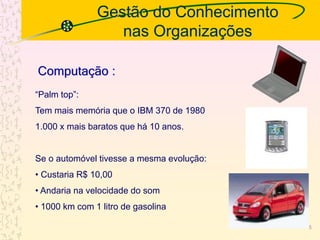 Gestão do Conhecimento
nas Organizações
“Palm top”:
Tem mais memória que o IBM 370 de 1980
1.000 x mais baratos que há 10 anos.
Se o automóvel tivesse a mesma evolução:
• Custaria R$ 10,00
• Andaria na velocidade do som
• 1000 km com 1 litro de gasolina
Computação :
5
 
